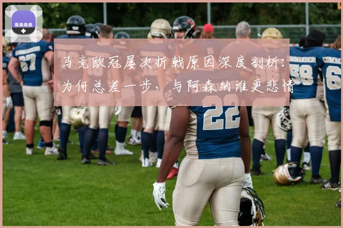 马竞欧冠屡次折戟原因深度剖析：为何总差一步，与阿森纳谁更悲情？