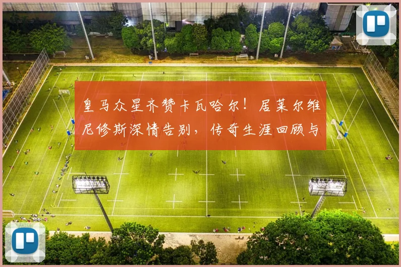 皇马众星齐赞卡瓦哈尔！居莱尔维尼修斯深情告别，传奇生涯回顾与队友反应解析