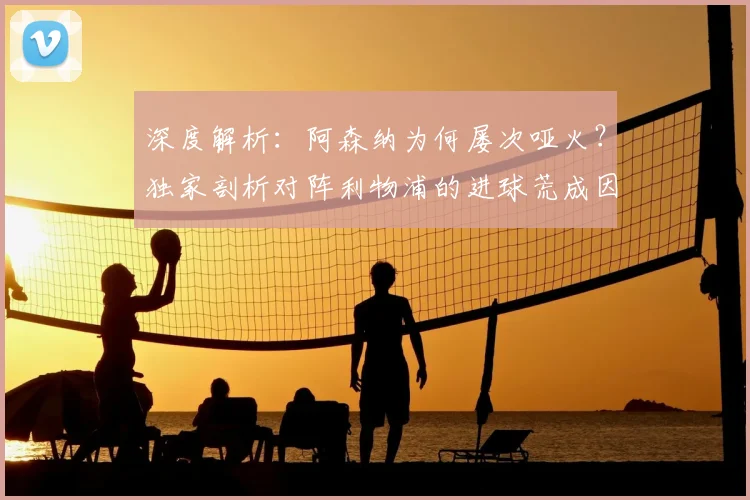 深度解析：阿森纳为何屡次哑火？独家剖析对阵利物浦的进球荒成因与纪录