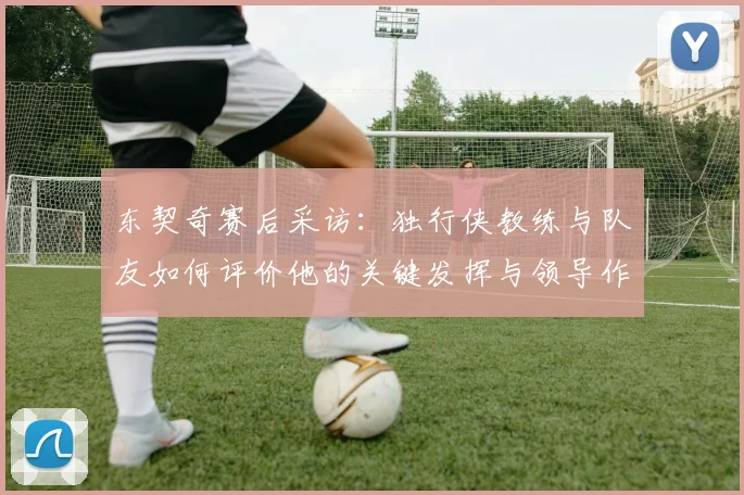 东契奇赛后采访:独行侠教练与队友如何评价他的关键发挥与领导作用?