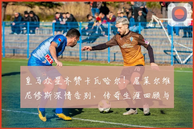 皇马众星齐赞卡瓦哈尔!居莱尔维尼修斯深情告别,传奇生涯回顾与队友反应解析