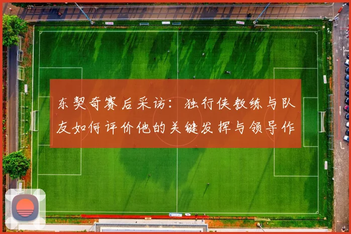 东契奇赛后采访:独行侠教练与队友如何评价他的关键发挥与领导作用?