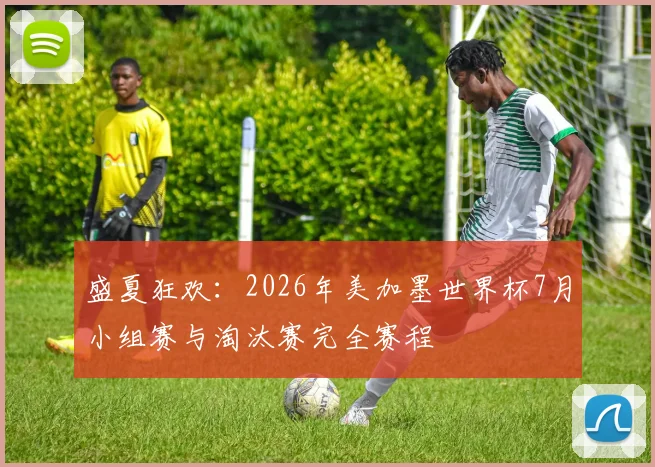 盛夏狂欢：2026年美加墨世界杯7月小组赛与淘汰赛完全赛程
