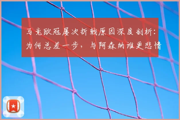 马竞欧冠屡次折戟原因深度剖析:为何总差一步,与阿森纳谁更悲情?